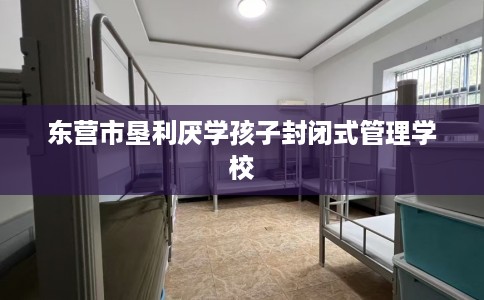 东营市垦利厌学孩子封闭式管理学校 东营市垦利厌学孩子封闭式管理学校