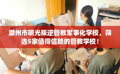 滁州市明光叛逆管教军事化学校,筛选5家值得信赖的管教学校! 滁州市明光叛逆管教军事化学校,筛选5家值得信赖的管教学校!