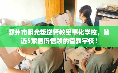 滁州市明光叛逆管教军事化学校,筛选5家值得信赖的管教学校! 滁州市明光叛逆管教军事化学校,筛选5家值得信赖的管教学校!