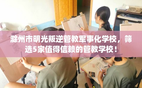滁州市明光叛逆管教军事化学校,筛选5家值得信赖的管教学校! 滁州市明光叛逆管教军事化学校,筛选5家值得信赖的管教学校!
