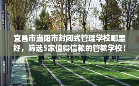 宜昌市当阳市封闭式管理学校哪里好,筛选5家值得信赖的管教学校! 宜昌市当阳市封闭式管理学校哪里好,筛选5家值得信赖的管教学校!