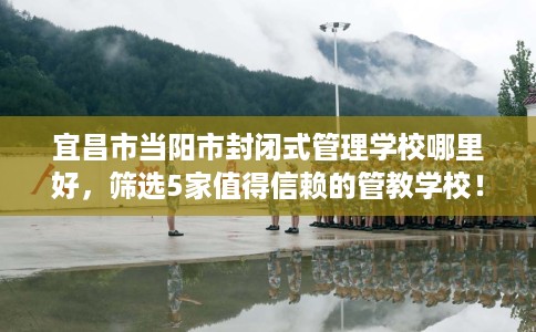 宜昌市当阳市封闭式管理学校哪里好,筛选5家值得信赖的管教学校! 宜昌市当阳市封闭式管理学校哪里好,筛选5家值得信赖的管教学校!