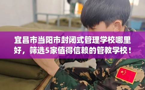 宜昌市当阳市封闭式管理学校哪里好,筛选5家值得信赖的管教学校! 宜昌市当阳市封闭式管理学校哪里好,筛选5家值得信赖的管教学校!