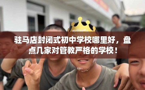 驻马店封闭式初中学校哪里好,盘点几家对管教严格的学校! 驻马店封闭式初中学校哪里好,盘点几家对管教严格的学校!