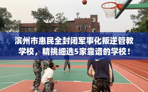 滨州市惠民全封闭军事化叛逆管教学校,精挑细选5家靠谱的学校! 滨州市惠民全封闭军事化叛逆管教学校,精挑细选5家靠谱的学校!