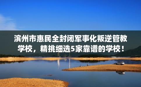 滨州市惠民全封闭军事化叛逆管教学校,精挑细选5家靠谱的学校! 滨州市惠民全封闭军事化叛逆管教学校,精挑细选5家靠谱的学校!
