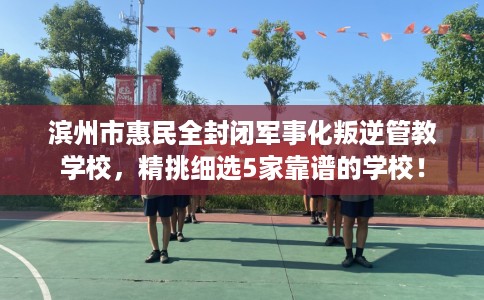 滨州市惠民全封闭军事化叛逆管教学校,精挑细选5家靠谱的学校! 滨州市惠民全封闭军事化叛逆管教学校,精挑细选5家靠谱的学校!