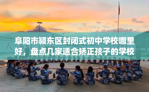 阜阳市颍东区封闭式初中学校哪里好，盘点几家适合矫正孩子的学校！