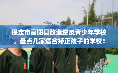 保定市高阳县改造逆反青少年学校，盘点几家适合矫正孩子的学校！