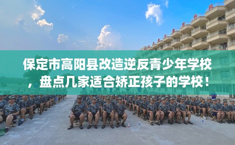 保定市高阳县改造逆反青少年学校，盘点几家适合矫正孩子的学校！