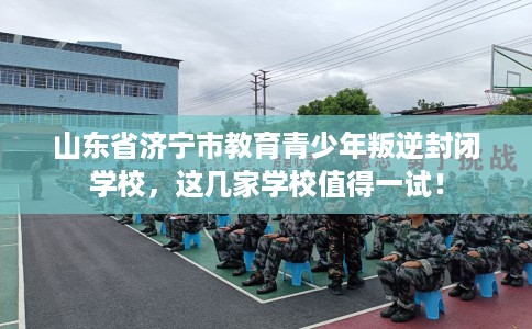 山东省济宁市教育青少年叛逆封闭学校,这几家学校值得一试! 山东省济宁市教育青少年叛逆封闭学校,这几家学校值得一试!