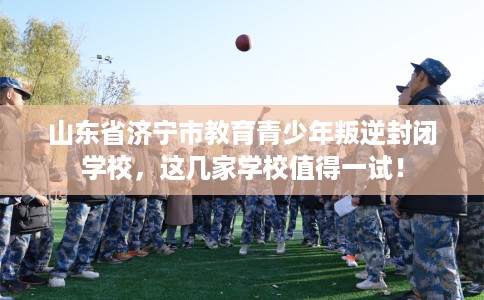 山东省济宁市教育青少年叛逆封闭学校,这几家学校值得一试! 山东省济宁市教育青少年叛逆封闭学校,这几家学校值得一试!