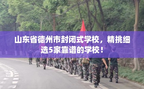 山东省德州市封闭式学校,精挑细选5家靠谱的学校! 山东省德州市封闭式学校,精挑细选5家靠谱的学校!