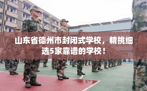 山东省德州市封闭式学校,精挑细选5家靠谱的学校! 山东省德州市封闭式学校,精挑细选5家靠谱的学校!