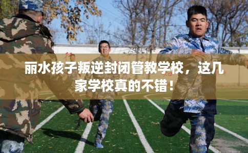 丽水孩子叛逆封闭管教学校，这几家学校真的不错！