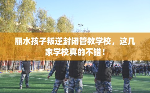丽水孩子叛逆封闭管教学校，这几家学校真的不错！