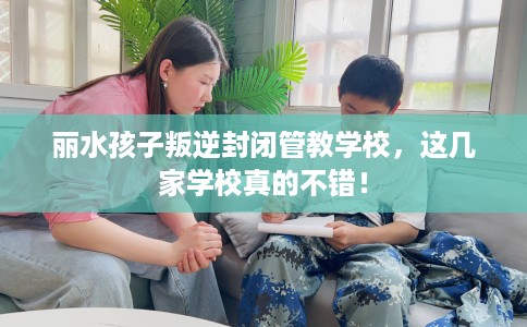 丽水孩子叛逆封闭管教学校，这几家学校真的不错！