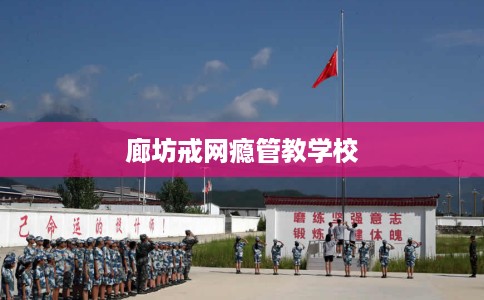 廊坊戒网瘾管教学校 廊坊戒网瘾管教学校