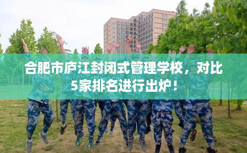 合肥市庐江封闭式管理学校，对比5家排名进行出炉！