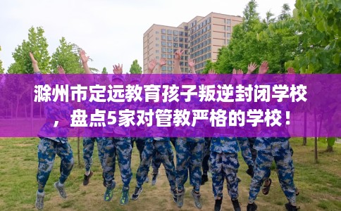 滁州市定远教育孩子叛逆封闭学校，盘点5家对管教严格的学校！