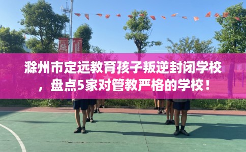 滁州市定远教育孩子叛逆封闭学校，盘点5家对管教严格的学校！