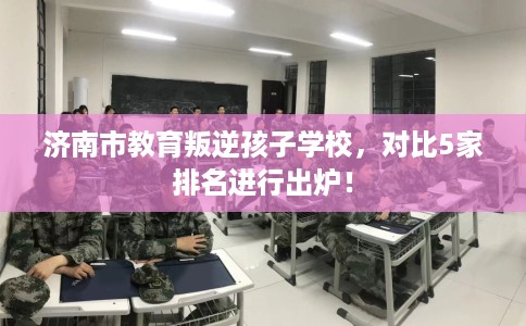 济南市教育叛逆孩子学校,对比5家排名进行出炉! 济南市教育叛逆孩子学校,对比5家排名进行出炉!