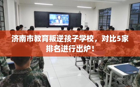 济南市教育叛逆孩子学校,对比5家排名进行出炉! 济南市教育叛逆孩子学校,对比5家排名进行出炉!