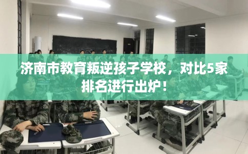 济南市教育叛逆孩子学校,对比5家排名进行出炉! 济南市教育叛逆孩子学校,对比5家排名进行出炉!