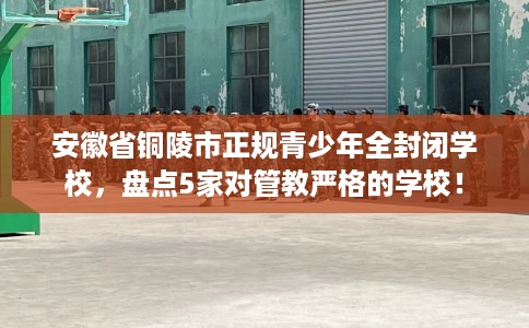 安徽省铜陵市正规青少年全封闭学校,盘点5家对管教严格的学校! 安徽省铜陵市正规青少年全封闭学校,盘点5家对管教严格的学校!