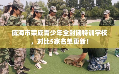 威海市荣成青少年全封闭特训学校，对比5家名单更新！