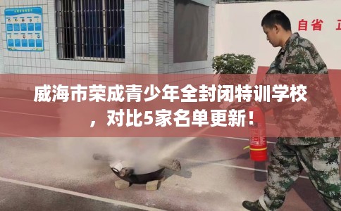 威海市荣成青少年全封闭特训学校，对比5家名单更新！