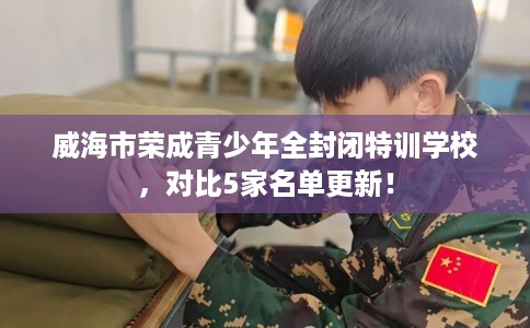 威海市荣成青少年全封闭特训学校，对比5家名单更新！