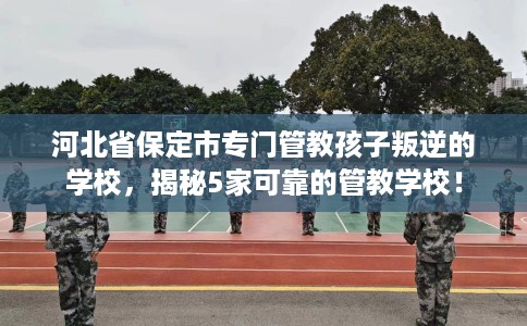河北省保定市专门管教孩子叛逆的学校,揭秘5家可靠的管教学校! 河北省保定市专门管教孩子叛逆的学校,揭秘5家可靠的管教学校!