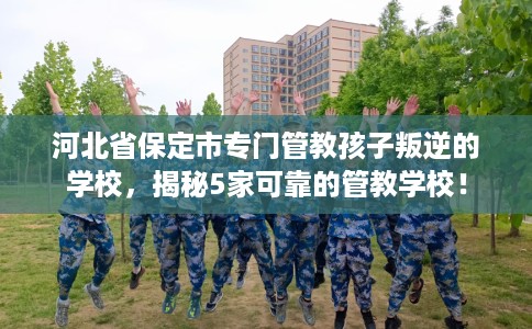 河北省保定市专门管教孩子叛逆的学校,揭秘5家可靠的管教学校! 河北省保定市专门管教孩子叛逆的学校,揭秘5家可靠的管教学校!