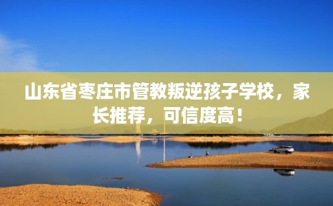 山东省枣庄市管教叛逆孩子学校,家长推荐,可信度高! 山东省枣庄市管教叛逆孩子学校,家长推荐,可信度高!