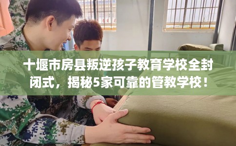 十堰市房县叛逆孩子教育学校全封闭式,揭秘5家可靠的管教学校! 十堰市房县叛逆孩子教育学校全封闭式,揭秘5家可靠的管教学校!