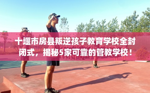 十堰市房县叛逆孩子教育学校全封闭式,揭秘5家可靠的管教学校! 十堰市房县叛逆孩子教育学校全封闭式,揭秘5家可靠的管教学校!