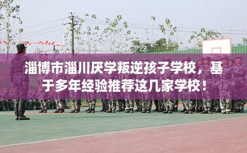 淄博市淄川厌学叛逆孩子学校,基于多年经验推荐这几家学校! 淄博市淄川厌学叛逆孩子学校,基于多年经验推荐这几家学校!