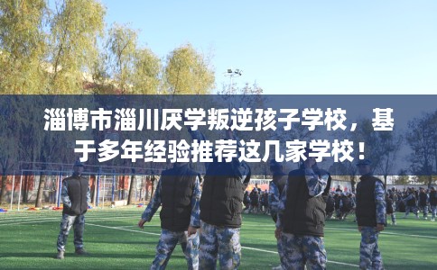 淄博市淄川厌学叛逆孩子学校,基于多年经验推荐这几家学校! 淄博市淄川厌学叛逆孩子学校,基于多年经验推荐这几家学校!