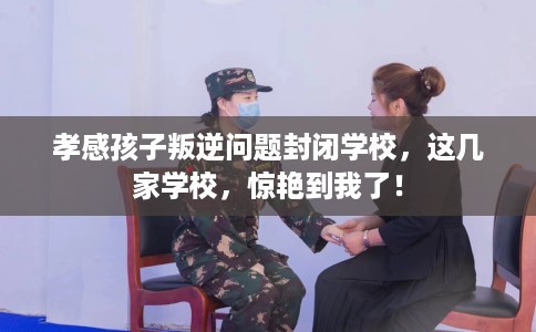 孝感孩子叛逆问题封闭学校，这几家学校，惊艳到我了！