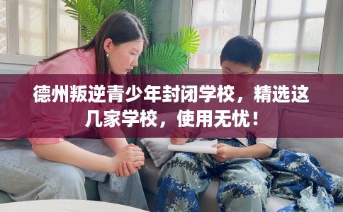德州叛逆青少年封闭学校，精选这几家学校，使用无忧！
