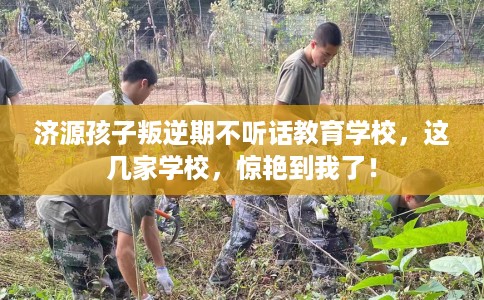 济源孩子叛逆期不听话教育学校，这几家学校，惊艳到我了！