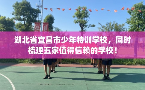 湖北省宜昌市少年特训学校,同时梳理五家值得信赖的学校! 湖北省宜昌市少年特训学校,同时梳理五家值得信赖的学校!