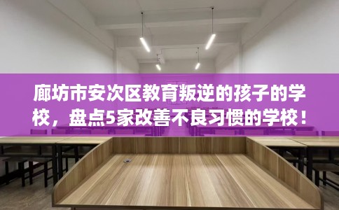 廊坊市安次区教育叛逆的孩子的学校,盘点5家改善不良习惯的学校! 廊坊市安次区教育叛逆的孩子的学校,盘点5家改善不良习惯的学校!