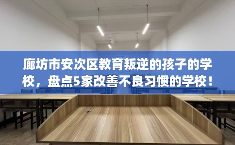 廊坊市安次区教育叛逆的孩子的学校,盘点5家改善不良习惯的学校! 廊坊市安次区教育叛逆的孩子的学校,盘点5家改善不良习惯的学校!