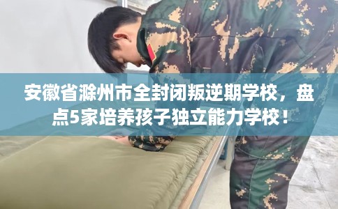 安徽省滁州市全封闭叛逆期学校,盘点5家培养孩子独立能力学校! 安徽省滁州市全封闭叛逆期学校,盘点5家培养孩子独立能力学校!