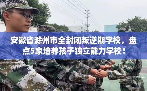 安徽省滁州市全封闭叛逆期学校,盘点5家培养孩子独立能力学校! 安徽省滁州市全封闭叛逆期学校,盘点5家培养孩子独立能力学校!