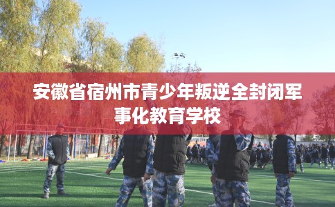 安徽省宿州市青少年叛逆全封闭军事化教育学校 安徽省宿州市青少年叛逆全封闭军事化教育学校