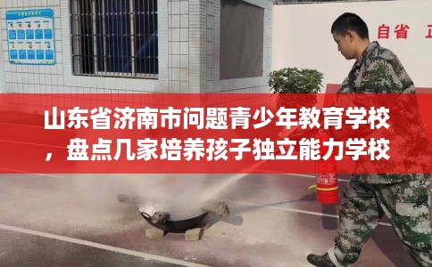 山东省济南市问题青少年教育学校,盘点几家培养孩子独立能力学校! 山东省济南市问题青少年教育学校,盘点几家培养孩子独立能力学校!