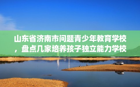 山东省济南市问题青少年教育学校,盘点几家培养孩子独立能力学校! 山东省济南市问题青少年教育学校,盘点几家培养孩子独立能力学校!